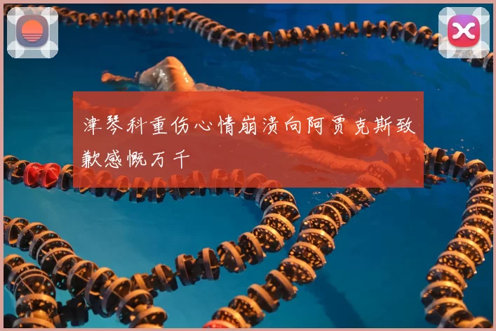 津琴科重伤心情崩溃向阿贾克斯致歉感慨万千