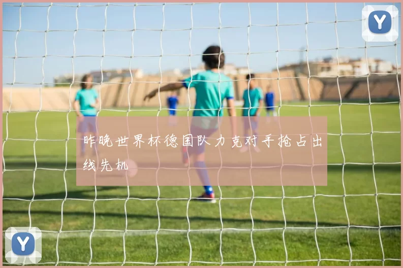 昨晚世界杯德国队力克对手抢占出线先机