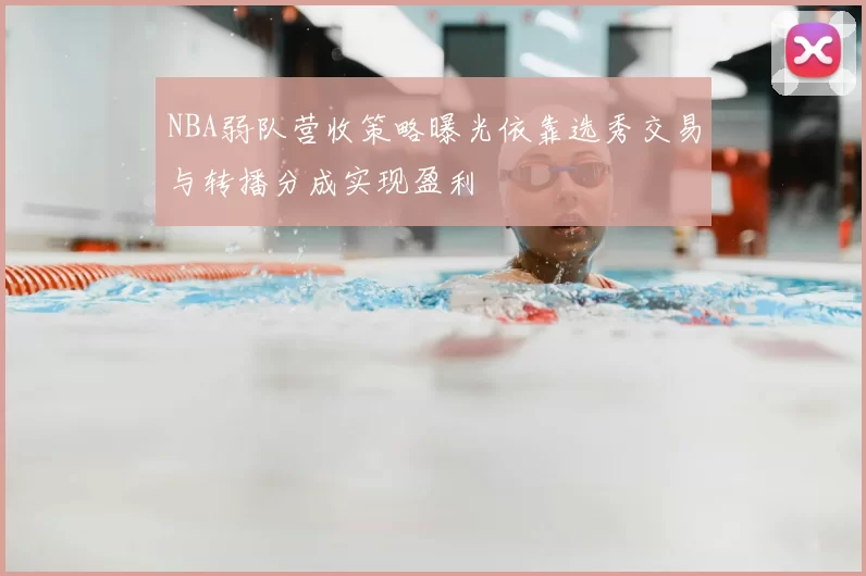 NBA弱队营收策略曝光依靠选秀交易与转播分成实现盈利