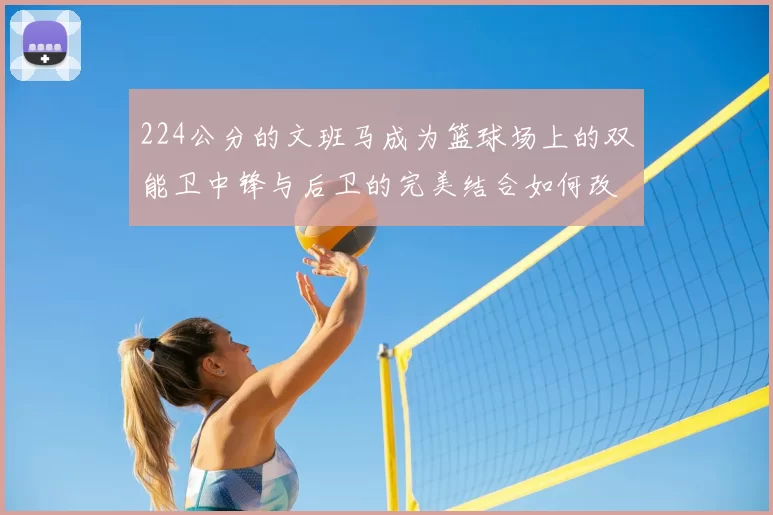 224公分的文班马成为篮球场上的双能卫中锋与后卫的完美结合如何改变比赛格局