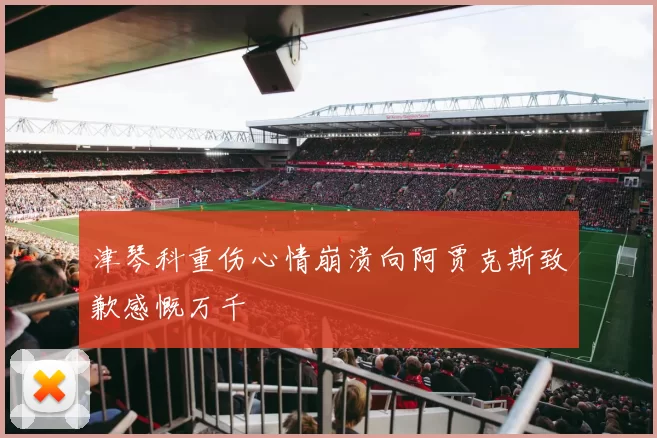 津琴科重伤心情崩溃向阿贾克斯致歉感慨万千