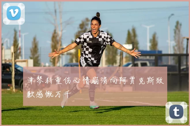 津琴科重伤心情崩溃向阿贾克斯致歉感慨万千