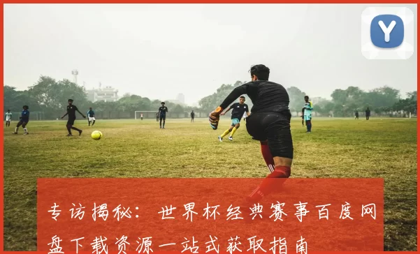 专访揭秘:世界杯经典赛事百度网盘下载资源一站式获取指南