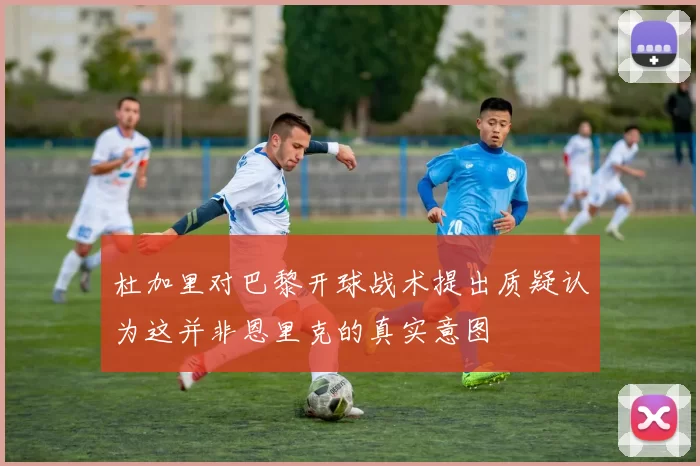 杜加里对巴黎开球战术提出质疑认为这并非恩里克的真实意图