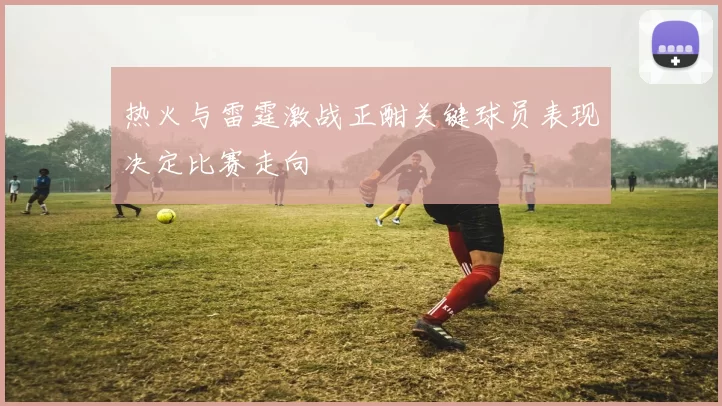 热火与雷霆激战正酣关键球员表现决定比赛走向